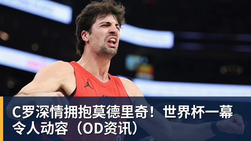C罗深情拥抱莫德里奇！世界杯一幕令人动容（OD资讯） - 乐鱼官方网站 - 乐鱼leyu(中国)