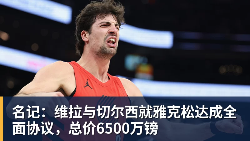 名记：维拉与切尔西就雅克松达成全面协议，总价6500万镑