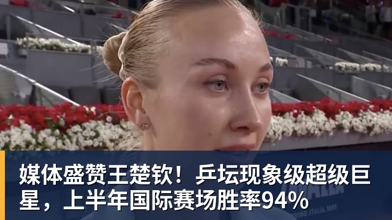 媒体盛赞王楚钦！乒坛现象级超级巨星，上半年国际赛场胜率94%
