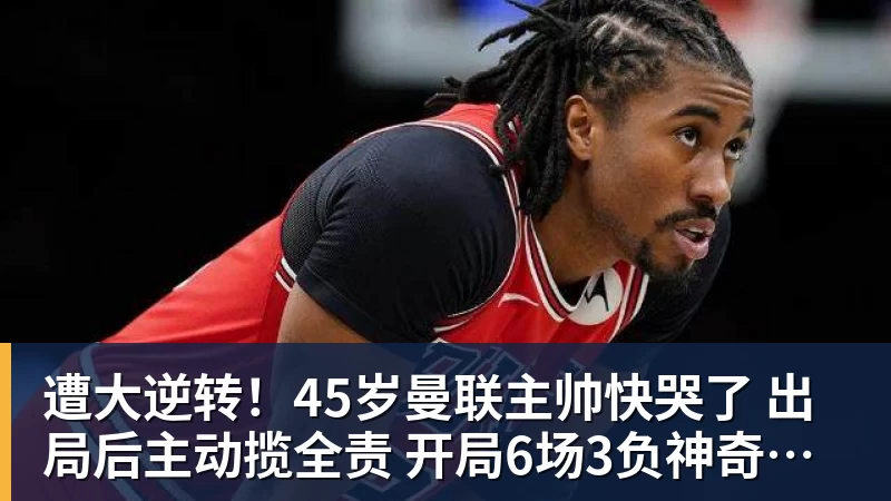 遭大逆转！45岁曼联主帅快哭了 出局后主动揽全责 开局6场3负神奇不再